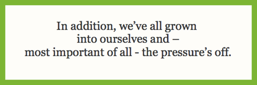 In addition, we’ve all grown into ourselves and – most important of all - the pressure’s off.